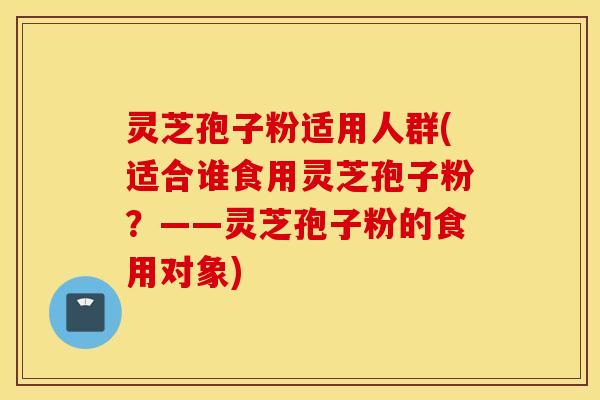 灵芝孢子粉适用人群(适合谁食用灵芝孢子粉？——灵芝孢子粉的食用对象)