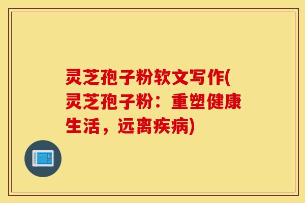灵芝孢子粉软文写作(灵芝孢子粉：重塑健康生活，远离疾病)