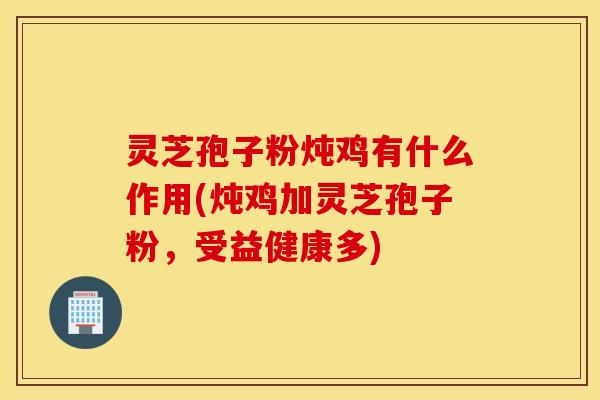 灵芝孢子粉炖鸡有什么作用(炖鸡加灵芝孢子粉，受益健康多)