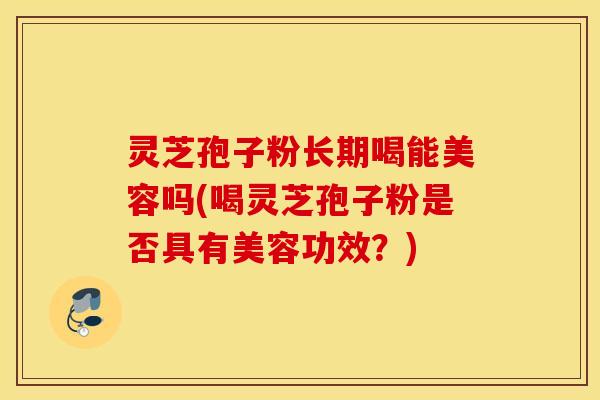 灵芝孢子粉长期喝能美容吗(喝灵芝孢子粉是否具有美容功效？)