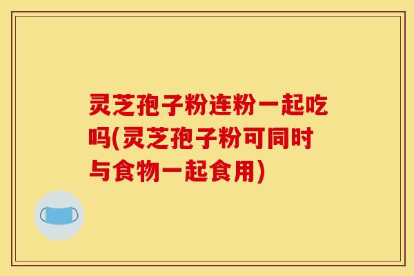 灵芝孢子粉连粉一起吃吗(灵芝孢子粉可同时与食物一起食用)