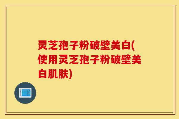 灵芝孢子粉破壁美白(使用灵芝孢子粉破壁美白肌肤)