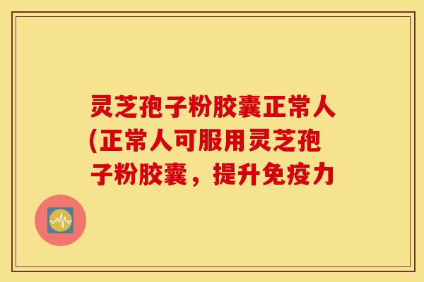 灵芝孢子粉胶囊正常人(正常人可服用灵芝孢子粉胶囊，提升免疫力