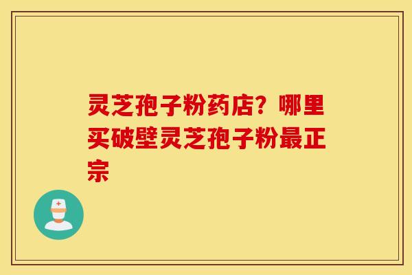 灵芝孢子粉药店？哪里买破壁灵芝孢子粉最正宗