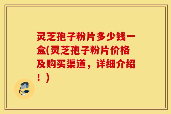 灵芝孢子粉片多少钱一盒(灵芝孢子粉片价格及购买渠道，详细介绍！)