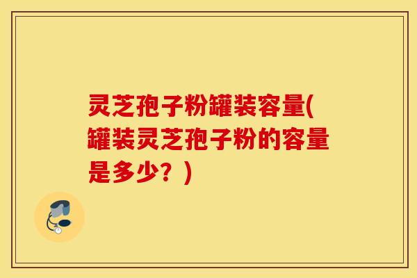 灵芝孢子粉罐装容量(罐装灵芝孢子粉的容量是多少？)