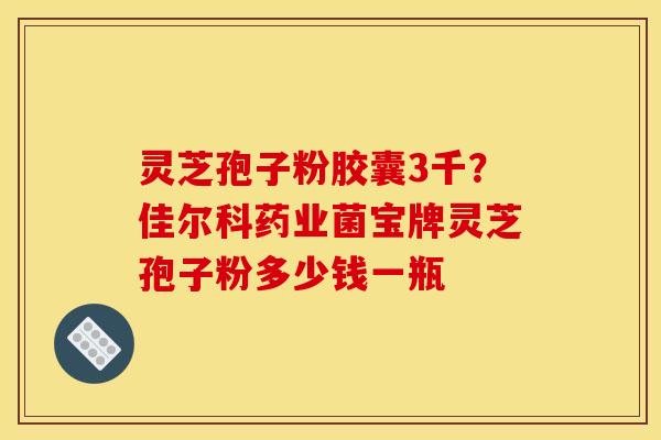 灵芝孢子粉胶囊3千？佳尔科药业菌宝牌灵芝孢子粉多少钱一瓶