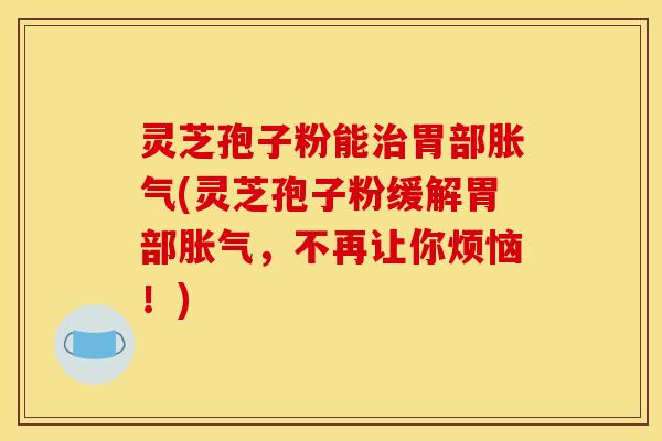 灵芝孢子粉能治胃部胀气(灵芝孢子粉缓解胃部胀气，不再让你烦恼！)