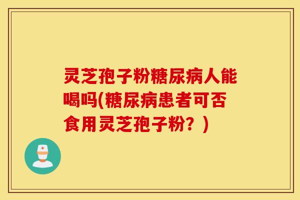 灵芝孢子粉糖尿病人能喝吗(糖尿病患者可否食用灵芝孢子粉？)