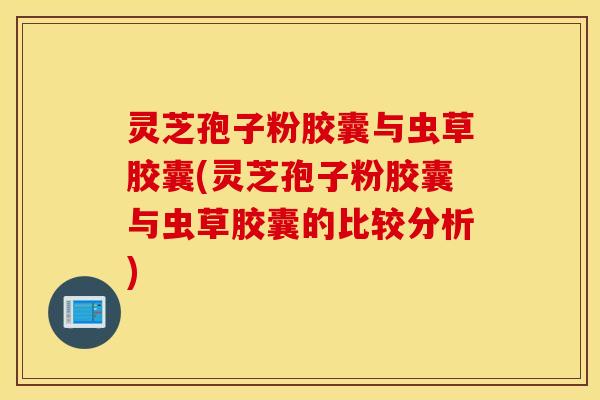 灵芝孢子粉胶囊与虫草胶囊(灵芝孢子粉胶囊与虫草胶囊的比较分析)