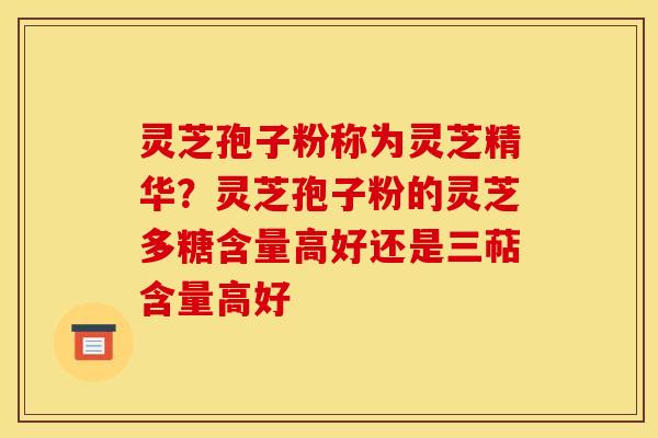 灵芝孢子粉称为灵芝精华？灵芝孢子粉的灵芝多糖含量高好还是三萜含量高好