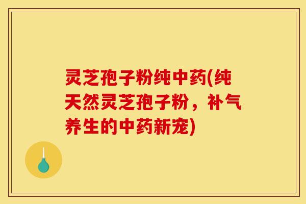 灵芝孢子粉纯中药(纯天然灵芝孢子粉，补气养生的中药新宠)