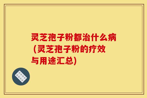 灵芝孢子粉都治什么病 (灵芝孢子粉的疗效与用途汇总)