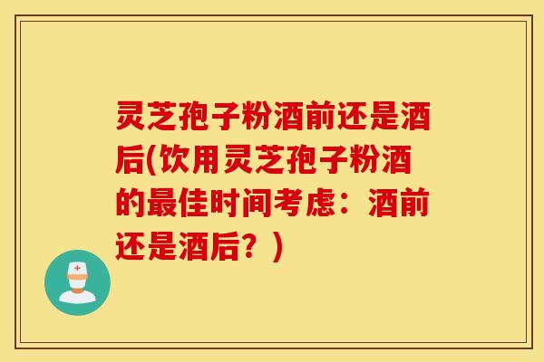 灵芝孢子粉酒前还是酒后(饮用灵芝孢子粉酒的最佳时间考虑：酒前还是酒后？)