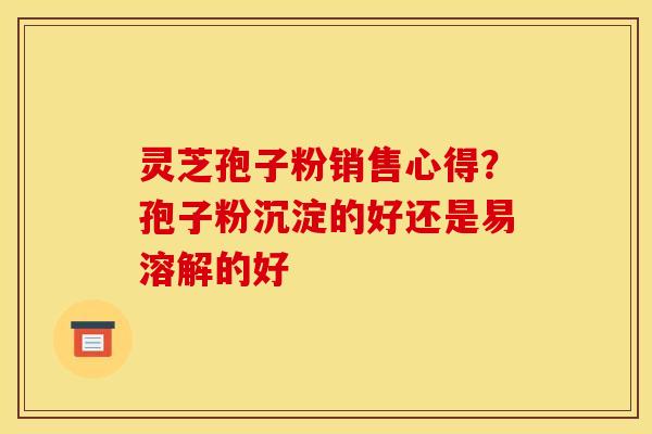 灵芝孢子粉销售心得？孢子粉沉淀的好还是易溶解的好