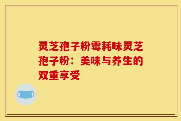 灵芝孢子粉霉耗味灵芝孢子粉：美味与养生的双重享受