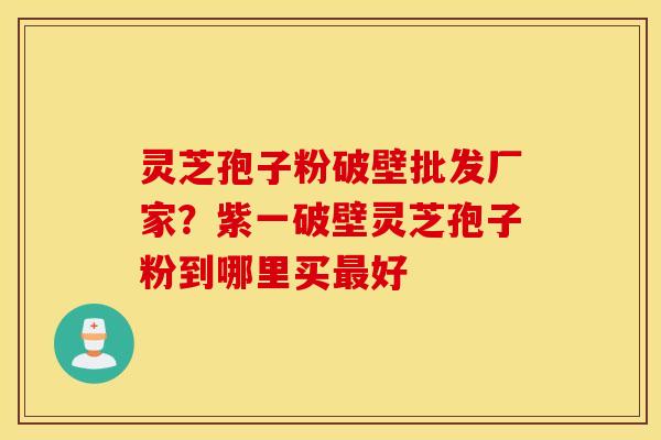 灵芝孢子粉破壁批发厂家？紫一破壁灵芝孢子粉到哪里买最好
