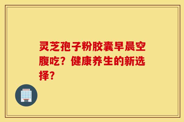 灵芝孢子粉胶囊早晨空腹吃？健康养生的新选择？