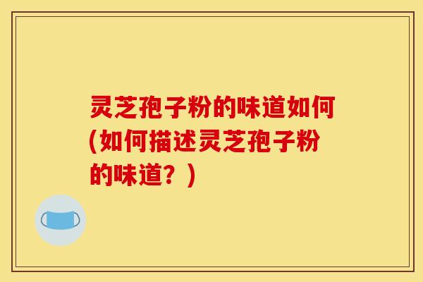 灵芝孢子粉的味道如何(如何描述灵芝孢子粉的味道？)