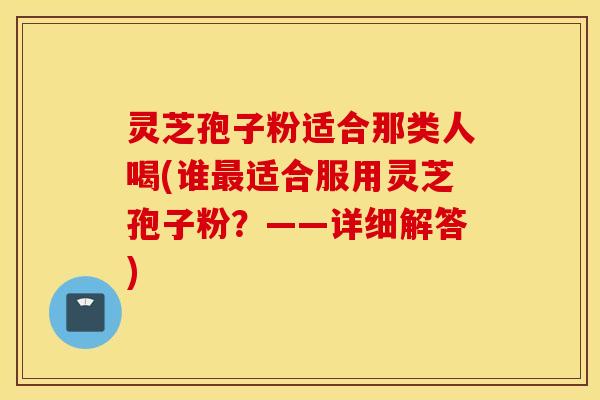 灵芝孢子粉适合那类人喝(谁最适合服用灵芝孢子粉？——详细解答)