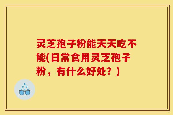 灵芝孢子粉能天天吃不能(日常食用灵芝孢子粉，有什么好处？)
