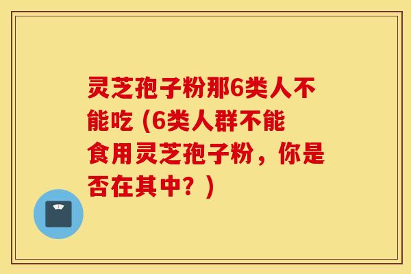 灵芝孢子粉那6类人不能吃 (6类人群不能食用灵芝孢子粉，你是否在其中？)