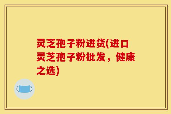 灵芝孢子粉进货(进口灵芝孢子粉批发，健康之选)