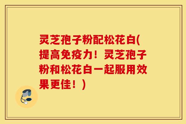 灵芝孢子粉配松花白(提高免疫力！灵芝孢子粉和松花白一起服用效果更佳！)