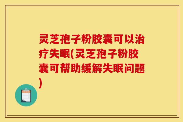 灵芝孢子粉胶囊可以治疗失眠(灵芝孢子粉胶囊可帮助缓解失眠问题)
