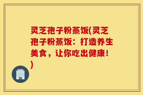 灵芝孢子粉蒸饭(灵芝孢子粉蒸饭：打造养生美食，让你吃出健康！)