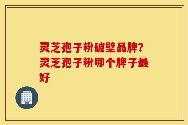 灵芝孢子粉破壁品牌？灵芝孢子粉哪个牌子最好