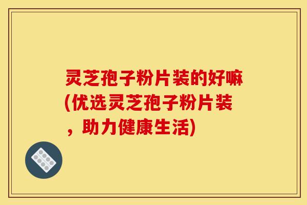 灵芝孢子粉片装的好嘛(优选灵芝孢子粉片装，助力健康生活)