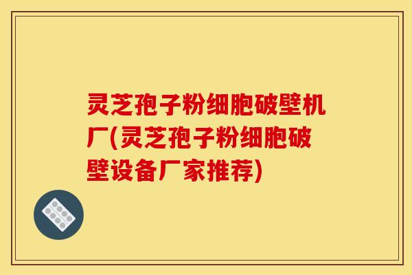 灵芝孢子粉细胞破壁机厂(灵芝孢子粉细胞破壁设备厂家推荐)