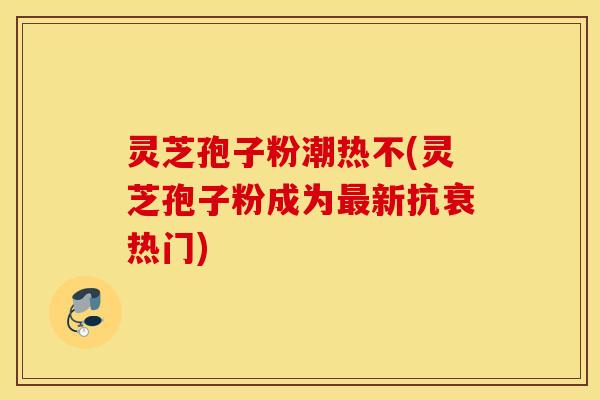 灵芝孢子粉潮热不(灵芝孢子粉成为最新抗衰热门)