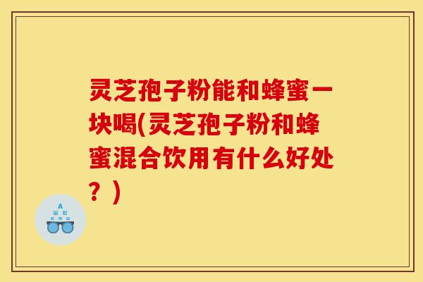 灵芝孢子粉能和蜂蜜一块喝(灵芝孢子粉和蜂蜜混合饮用有什么好处？)