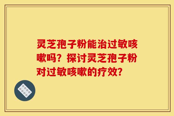 灵芝孢子粉能治过敏咳嗽吗？探讨灵芝孢子粉对过敏咳嗽的疗效？