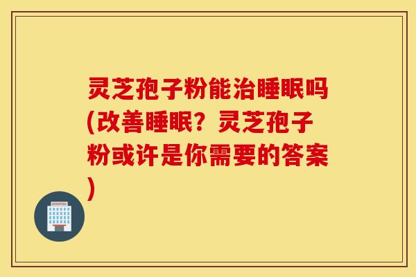 灵芝孢子粉能治睡眠吗(改善睡眠？灵芝孢子粉或许是你需要的答案)