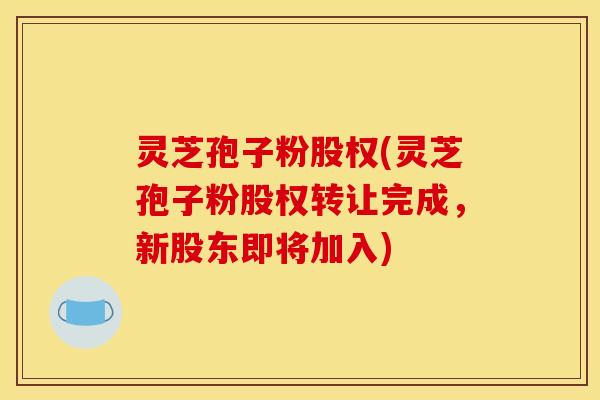 灵芝孢子粉股权(灵芝孢子粉股权转让完成，新股东即将加入)