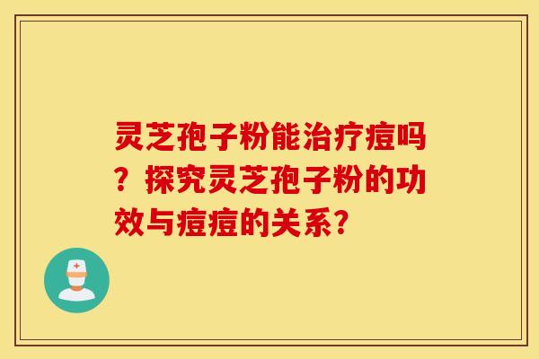 灵芝孢子粉能治疗痘吗？探究灵芝孢子粉的功效与痘痘的关系？