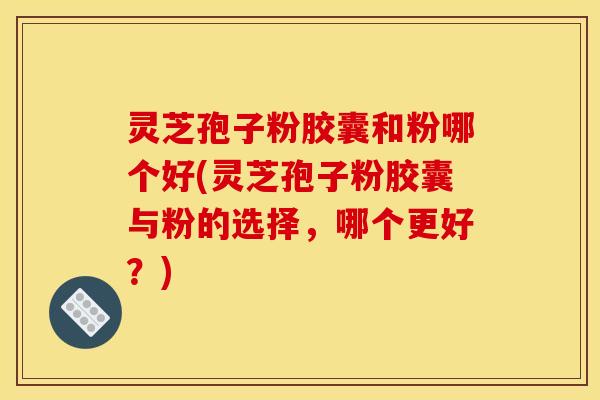 灵芝孢子粉胶囊和粉哪个好(灵芝孢子粉胶囊与粉的选择，哪个更好？)