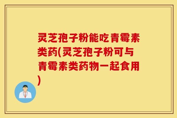 灵芝孢子粉能吃青霉素类药(灵芝孢子粉可与青霉素类药物一起食用)