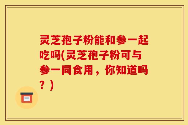 灵芝孢子粉能和参一起吃吗(灵芝孢子粉可与参一同食用，你知道吗？)