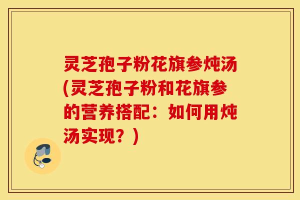 灵芝孢子粉花旗参炖汤(灵芝孢子粉和花旗参的营养搭配：如何用炖汤实现？)