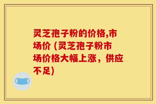 灵芝孢子粉的价格,市场价 (灵芝孢子粉市场价格大幅上涨，供应不足)