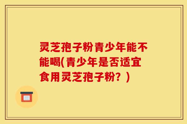 灵芝孢子粉青少年能不能喝(青少年是否适宜食用灵芝孢子粉？)