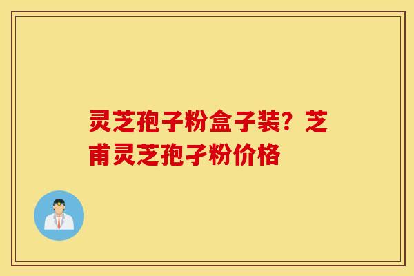灵芝孢子粉盒子装？芝甫灵芝孢孑粉价格