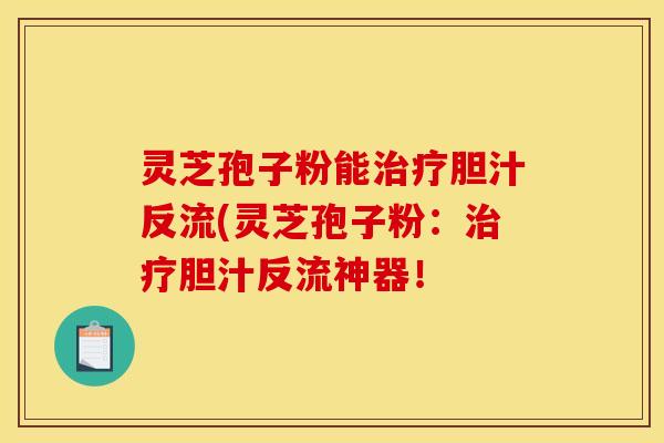 灵芝孢子粉能治疗胆汁反流(灵芝孢子粉：治疗胆汁反流神器！