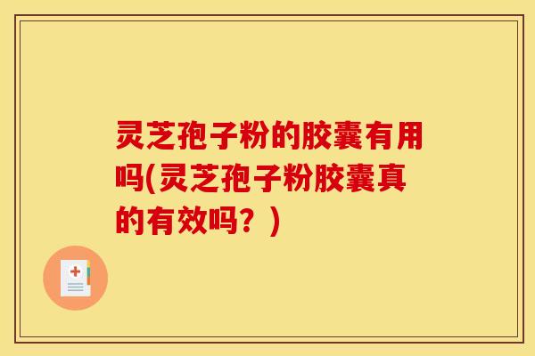 灵芝孢子粉的胶囊有用吗(灵芝孢子粉胶囊真的有效吗？)