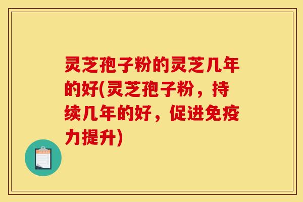 灵芝孢子粉的灵芝几年的好(灵芝孢子粉，持续几年的好，促进免疫力提升)