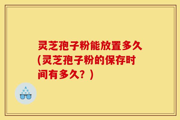 灵芝孢子粉能放置多久(灵芝孢子粉的保存时间有多久？)